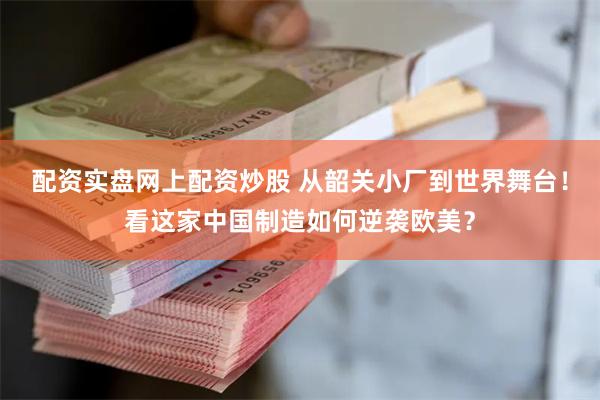 配资实盘网上配资炒股 从韶关小厂到世界舞台！看这家中国制造如何逆袭欧美？