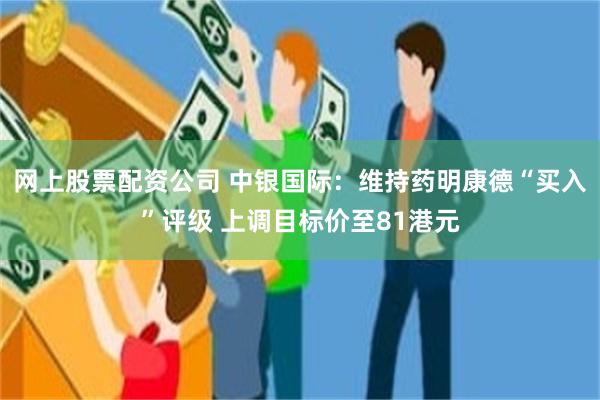 网上股票配资公司 中银国际：维持药明康德“买入”评级 上调目标价至81港元