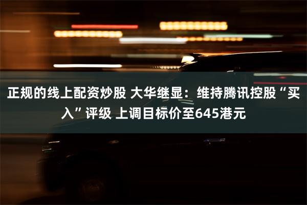 正规的线上配资炒股 大华继显：维持腾讯控股“买入”评级 上调目标价至645港元