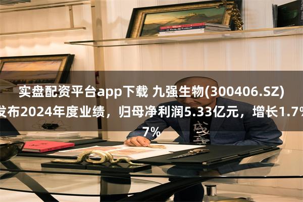 实盘配资平台app下载 九强生物(300406.SZ)发布2024年度业绩，归母净利润5.33亿元，增长1.7%
