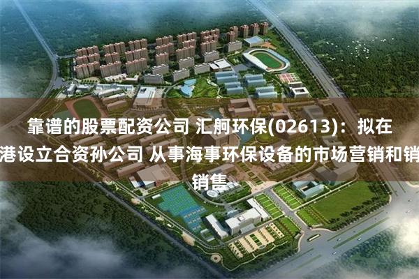靠谱的股票配资公司 汇舸环保(02613)：拟在香港设立合资孙公司 从事海事环保设备的市场营销和销售