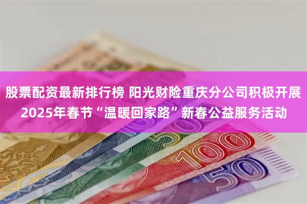 股票配资最新排行榜 阳光财险重庆分公司积极开展2025年春节“温暖回家路”新春公益服务活动