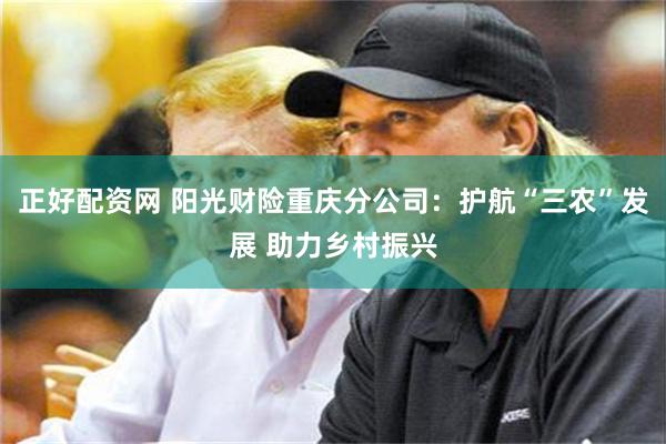 正好配资网 阳光财险重庆分公司：护航“三农”发展 助力乡村振兴