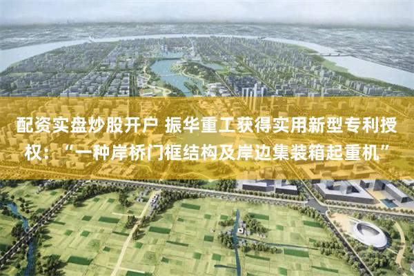 配资实盘炒股开户 振华重工获得实用新型专利授权：“一种岸桥门框结构及岸边集装箱起重机”