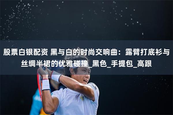 股票白银配资 黑与白的时尚交响曲：露臂打底衫与丝绸半裙的优雅碰撞_黑色_手提包_高跟