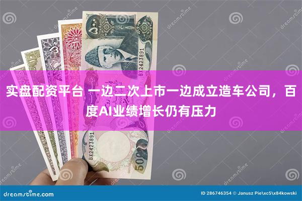 实盘配资平台 一边二次上市一边成立造车公司，百度AI业绩增长仍有压力