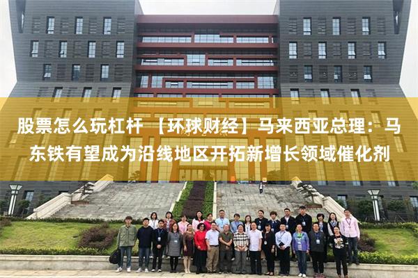 股票怎么玩杠杆 【环球财经】马来西亚总理：马东铁有望成为沿线地区开拓新增长领域催化剂