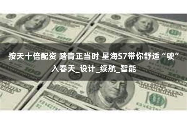按天十倍配资 踏青正当时 星海S7带你舒适“驶”入春天_设计_续航_智能