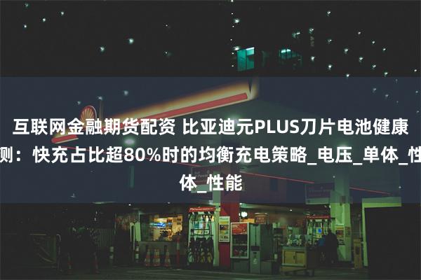 互联网金融期货配资 比亚迪元PLUS刀片电池健康监测：快充占比超80%时的均衡充电策略_电压_单体_性能