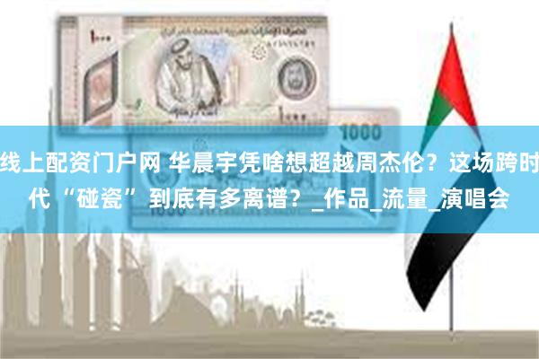 线上配资门户网 华晨宇凭啥想超越周杰伦？这场跨时代 “碰瓷” 到底有多离谱？_作品_流量_演唱会