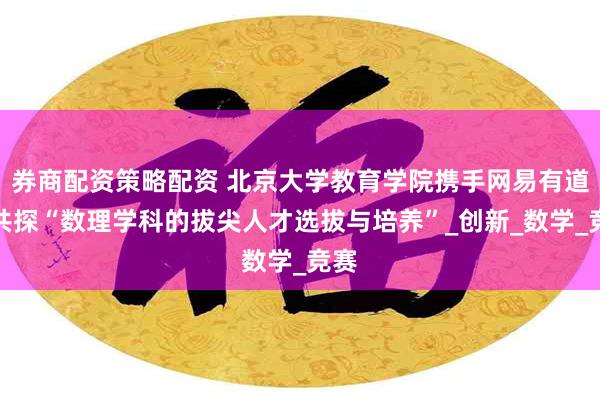 券商配资策略配资 北京大学教育学院携手网易有道，共探“数理学科的拔尖人才选拔与培养”_创新_数学_竞赛