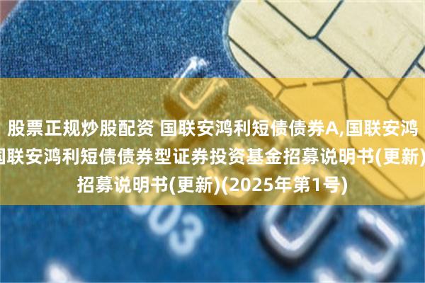 股票正规炒股配资 国联安鸿利短债债券A,国联安鸿利短债债券C: 国联安鸿利短债债券型证券投资基金招募说明书(更新)(2025年第1号)