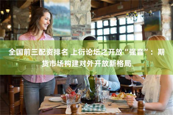 全国前三配资排名 上衍论坛之开放“强音”：期货市场构建对外开放新格局