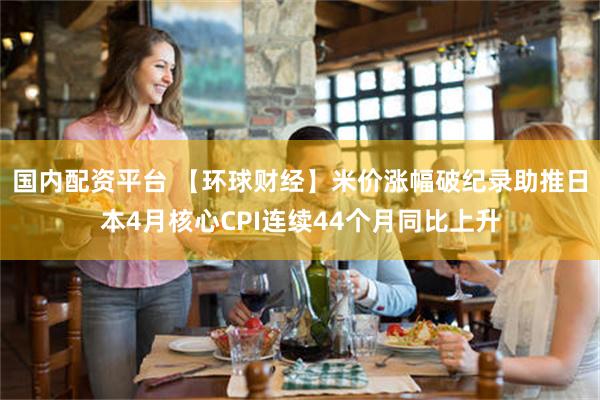 国内配资平台 【环球财经】米价涨幅破纪录助推日本4月核心CPI连续44个月同比上升