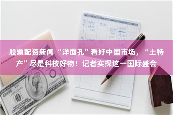 股票配资新闻 “洋面孔”看好中国市场，“土特产”尽是科技好物！记者实探这一国际盛会