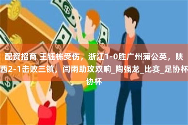 配资招商 王钰栋受伤，浙江1-0胜广州蒲公英，陕西2-1击败三镇，闫雨助攻双响_陶强龙_比赛_足协杯
