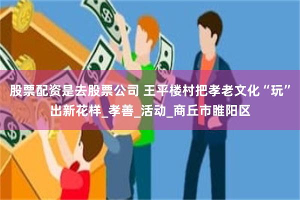 股票配资是去股票公司 王平楼村把孝老文化“玩”出新花样_孝善_活动_商丘市睢阳区