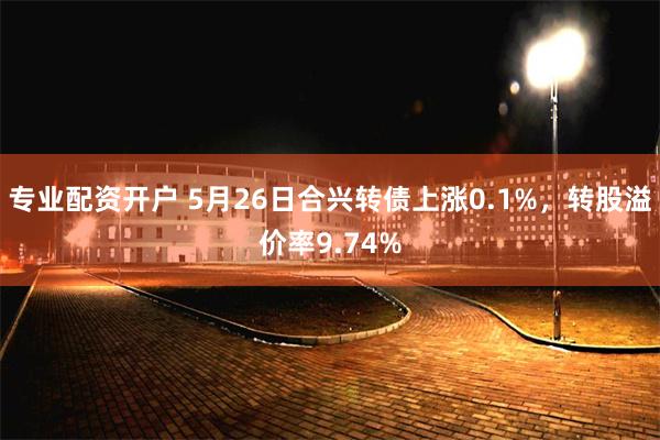 专业配资开户 5月26日合兴转债上涨0.1%，转股溢价率9.74%
