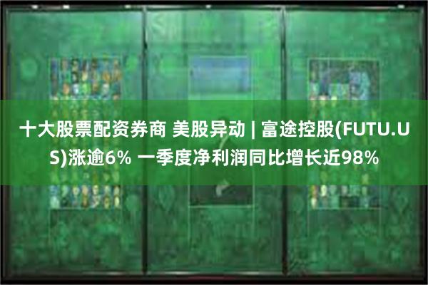 十大股票配资券商 美股异动 | 富途控股(FUTU.US)涨逾6% 一季度净利润同比增长近98%