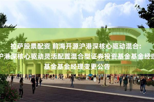 拉萨股票配资 前海开源沪港深核心驱动混合: 前海开源沪港深核心驱动灵活配置混合型证券投资基金基金经理变更公告