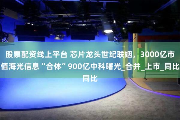 股票配资线上平台 芯片龙头世纪联姻，3000亿市值海光信息“合体”900亿中科曙光_合并_上市_同比