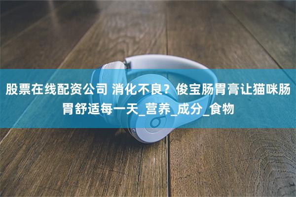 股票在线配资公司 消化不良？俊宝肠胃膏让猫咪肠胃舒适每一天_营养_成分_食物