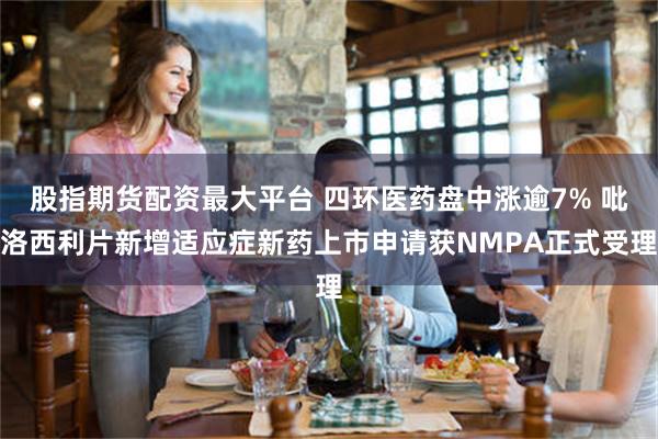 股指期货配资最大平台 四环医药盘中涨逾7% 吡洛西利片新增适应症新药上市申请获NMPA正式受理