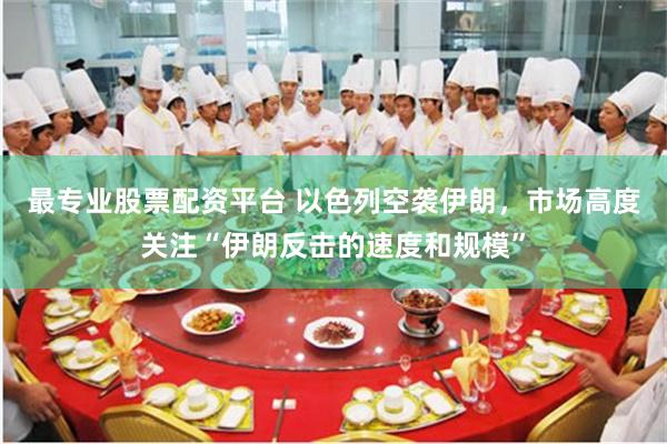 最专业股票配资平台 以色列空袭伊朗，市场高度关注“伊朗反击的速度和规模”