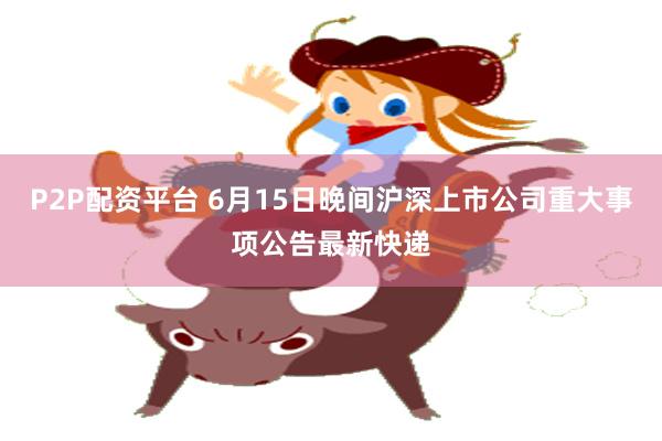 P2P配资平台 6月15日晚间沪深上市公司重大事项公告最新快递