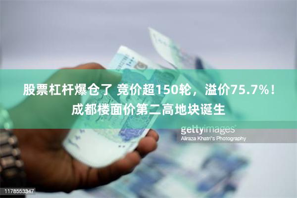 股票杠杆爆仓了 竞价超150轮，溢价75.7%！成都楼面价第二高地块诞生
