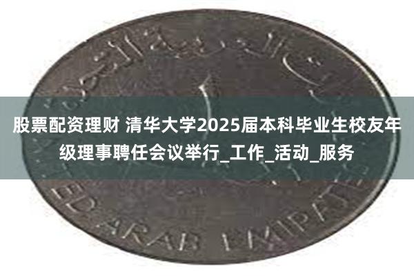 股票配资理财 清华大学2025届本科毕业生校友年级理事聘任会议举行_工作_活动_服务