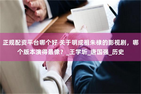 正规配资平台哪个好 关于明成祖朱棣的影视剧，哪个版本演得最像？_王学圻_唐国强_历史