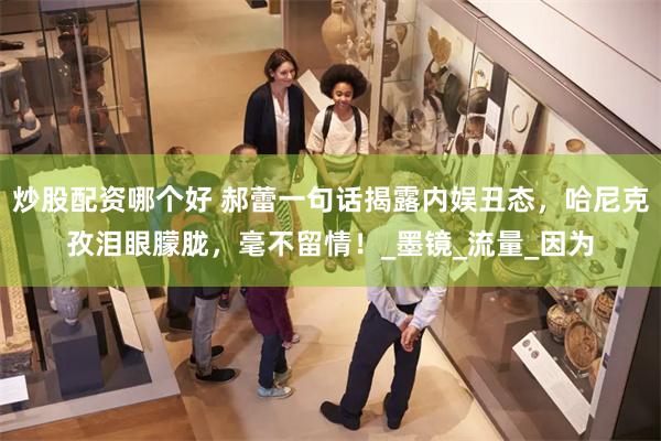 炒股配资哪个好 郝蕾一句话揭露内娱丑态，哈尼克孜泪眼朦胧，毫不留情！_墨镜_流量_因为