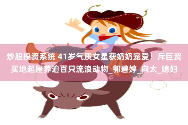 炒股投资系统 41岁气质女星获奶奶宠爱！斥巨资买地起屋养逾百只流浪动物_郭碧婷_向太_媳妇