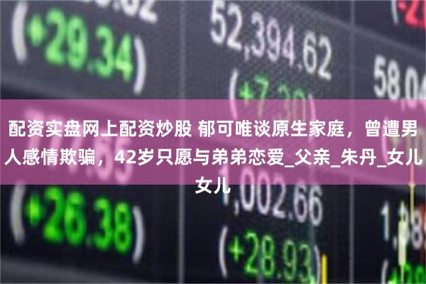 配资实盘网上配资炒股 郁可唯谈原生家庭，曾遭男人感情欺骗，42岁只愿与弟弟恋爱_父亲_朱丹_女儿