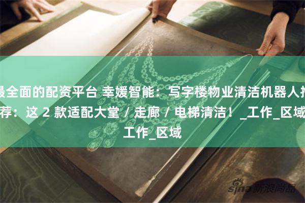 最全面的配资平台 幸媛智能：写字楼物业清洁机器人推荐：这 2 款适配大堂 / 走廊 / 电梯清洁！_工作_区域