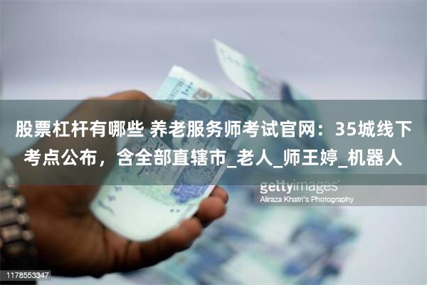 股票杠杆有哪些 养老服务师考试官网：35城线下考点公布，含全部直辖市_老人_师王婷_机器人