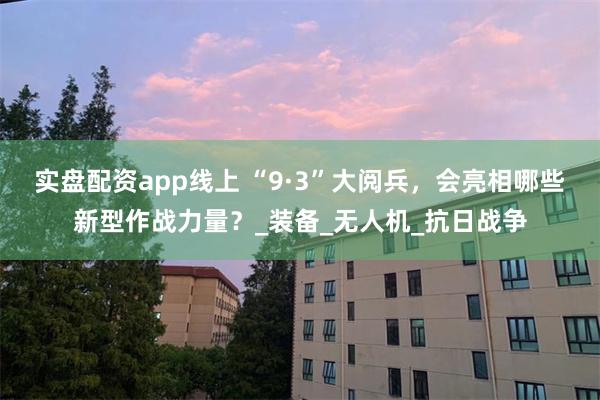 实盘配资app线上 “9·3”大阅兵，会亮相哪些新型作战力量？_装备_无人机_抗日战争