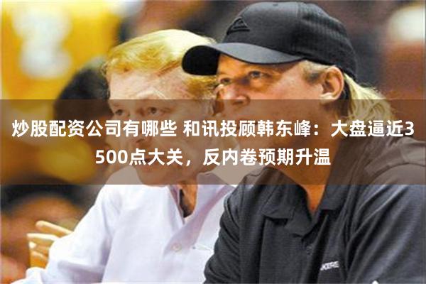 炒股配资公司有哪些 和讯投顾韩东峰：大盘逼近3500点大关，反内卷预期升温