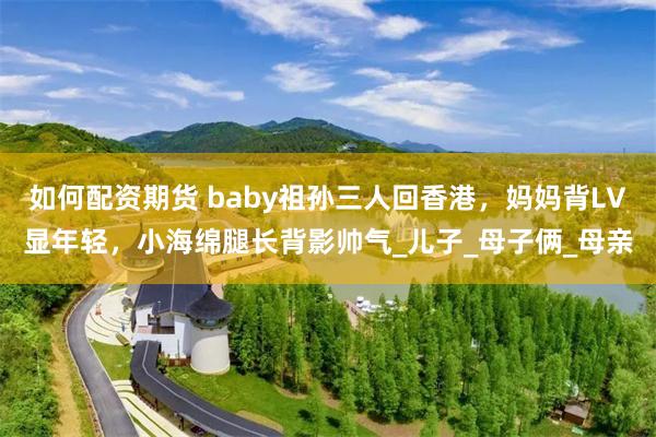 如何配资期货 baby祖孙三人回香港，妈妈背LV显年轻，小海绵腿长背影帅气_儿子_母子俩_母亲