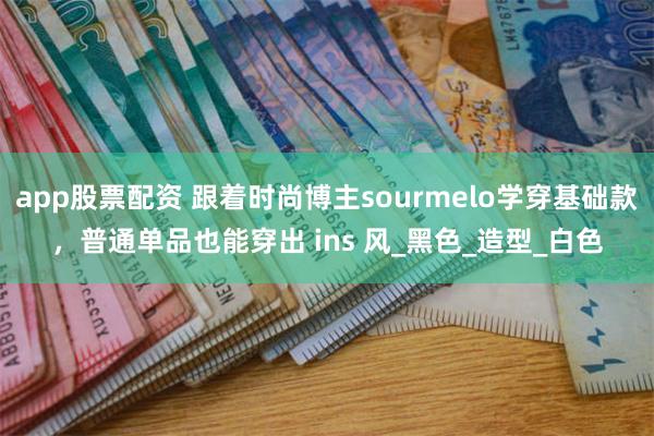 app股票配资 跟着时尚博主sourmelo学穿基础款，普通单品也能穿出 ins 风_黑色_造型_白色