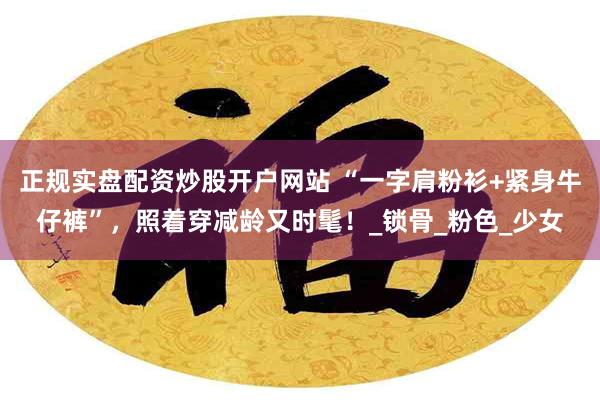 正规实盘配资炒股开户网站 “一字肩粉衫+紧身牛仔裤”，照着穿减龄又时髦！_锁骨_粉色_少女