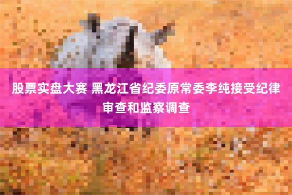 股票实盘大赛 黑龙江省纪委原常委李纯接受纪律审查和监察调查