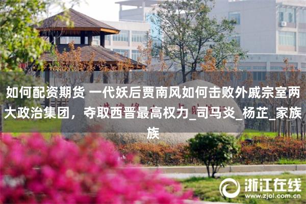 如何配资期货 一代妖后贾南风如何击败外戚宗室两大政治集团，夺取西晋最高权力_司马炎_杨芷_家族