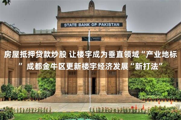 房屋抵押贷款炒股 让楼宇成为垂直领域“产业地标” 成都金牛区更新楼宇经济发展“新打法”