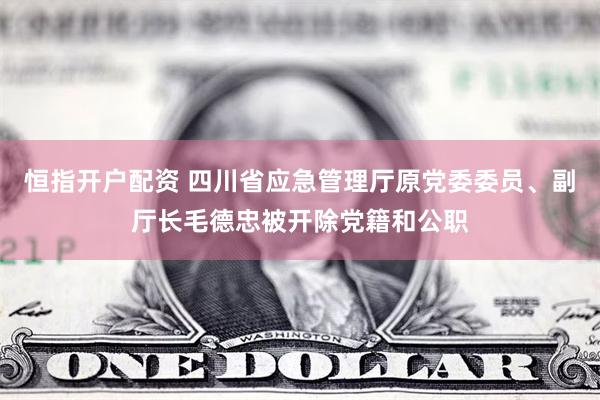 恒指开户配资 四川省应急管理厅原党委委员、副厅长毛德忠被开除党籍和公职