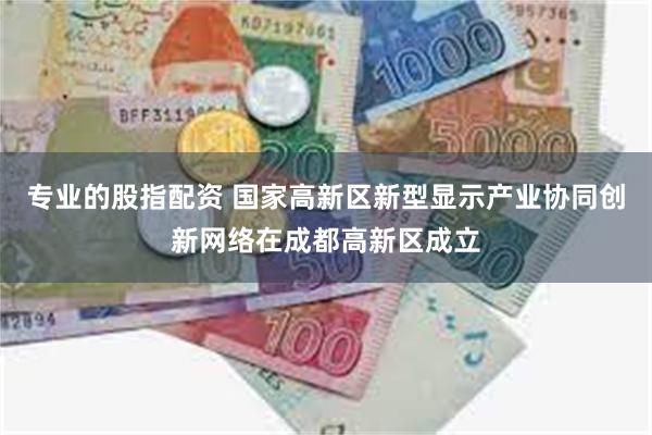 专业的股指配资 国家高新区新型显示产业协同创新网络在成都高新区成立