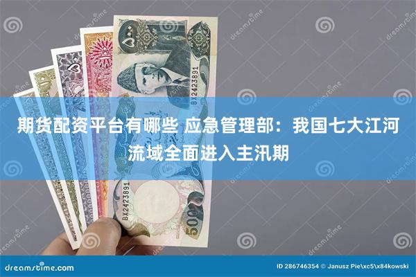 期货配资平台有哪些 应急管理部：我国七大江河流域全面进入主汛期