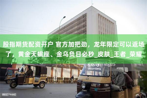 股指期货配资开户 官方加把劲，龙年限定可以返场了，黄金天蝎座、金乌负日必秒_皮肤_王者_荣耀