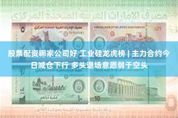 股票配资哪家公司好 工业硅龙虎榜 | 主力合约今日减仓下行 多头退场意愿弱于空头